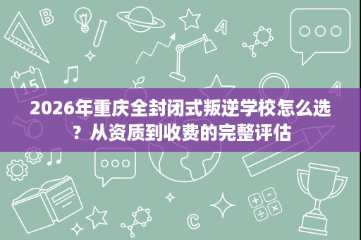 2026年重庆全封闭式叛逆学校怎么选?从资质到收费的完整评估 2026年重庆全封闭式叛逆学校怎么选?从资质到收费的完整评估
