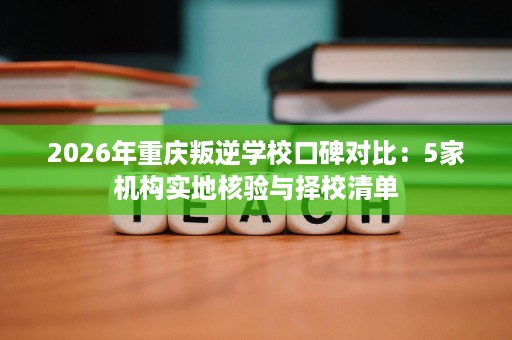2026年重庆叛逆学校口碑对比:5家机构实地核验与择校清单 2026年重庆叛逆学校口碑对比:5家机构实地核验与择校清单