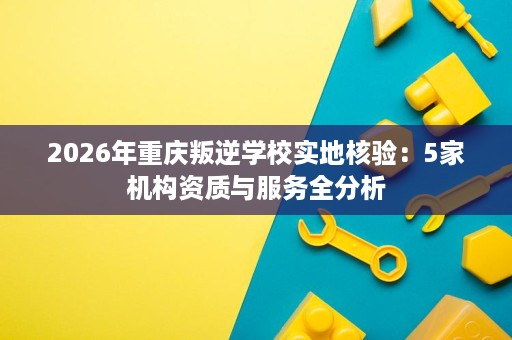 2026年重庆叛逆学校实地核验:5家机构资质与服务全分析 2026年重庆叛逆学校实地核验:5家机构资质与服务全分析