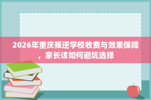 2026年重庆叛逆学校收费与效果保障,家长该如何避坑选择 2026年重庆叛逆学校收费与效果保障,家长该如何避坑选择