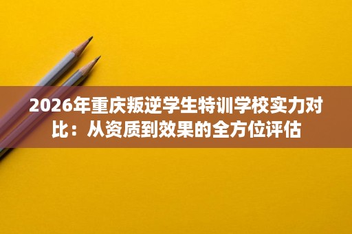 2026年重庆叛逆学生特训学校实力对比：从资质到效果的全方位评估