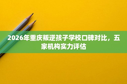 2026年重庆叛逆孩子学校口碑对比,五家机构实力评估 2026年重庆叛逆孩子学校口碑对比,五家机构实力评估