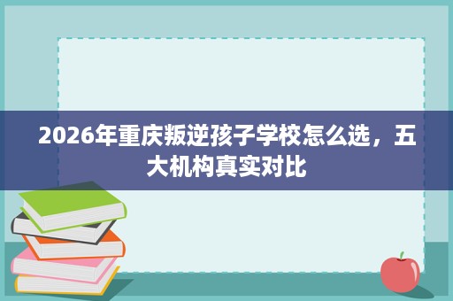 2026年重庆叛逆孩子学校怎么选,五大机构真实对比 2026年重庆叛逆孩子学校怎么选,五大机构真实对比