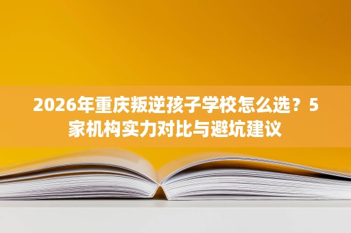 2026年重庆叛逆孩子学校怎么选?5家机构实力对比与避坑建议 2026年重庆叛逆孩子学校怎么选?5家机构实力对比与避坑建议