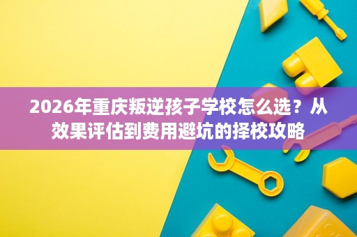 2026年重庆叛逆孩子学校怎么选?从效果评估到费用避坑的择校攻略 2026年重庆叛逆孩子学校怎么选?从效果评估到费用避坑的择校攻略