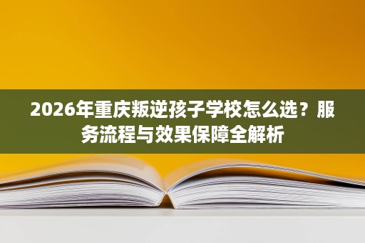 2026年重庆叛逆孩子学校怎么选？服务流程与效果保障全解析