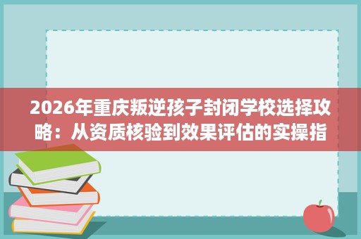 2026年重庆叛逆孩子封闭学校选择攻略:从资质核验到效果评估的实操指南 2026年重庆叛逆孩子封闭学校选择攻略:从资质核验到效果评估的实操指南