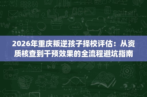 2026年重庆叛逆孩子择校评估:从资质核查到干预效果的全流程避坑指南 2026年重庆叛逆孩子择校评估:从资质核查到干预效果的全流程避坑指南