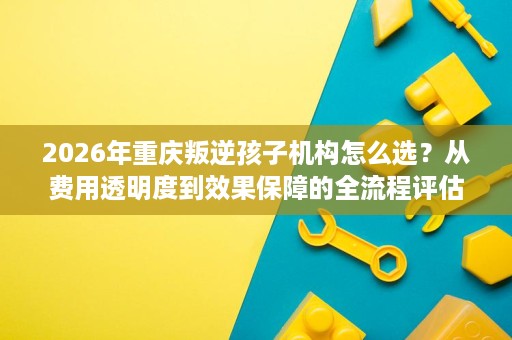 2026年重庆叛逆孩子机构怎么选？从费用透明度到效果保障的全流程评估