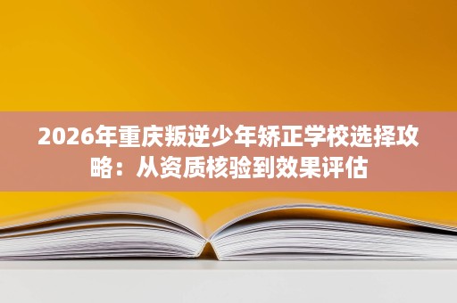 2026年重庆叛逆少年矫正学校选择攻略:从资质核验到效果评估 2026年重庆叛逆少年矫正学校选择攻略:从资质核验到效果评估