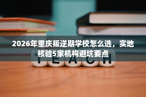 2026年重庆叛逆期学校怎么选,实地核验5家机构避坑要点 2026年重庆叛逆期学校怎么选,实地核验5家机构避坑要点