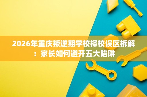 2026年重庆叛逆期学校择校误区拆解：家长如何避开五大陷阱
