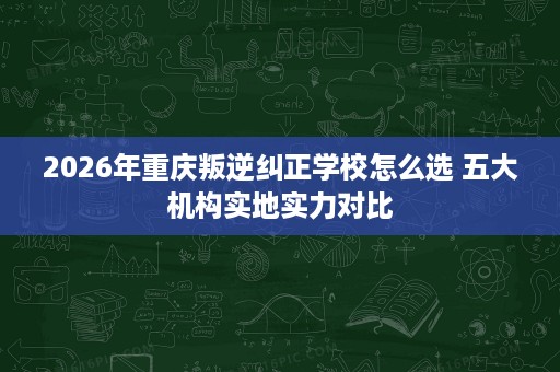 2026年重庆叛逆纠正学校怎么选 五大机构实地实力对比 2026年重庆叛逆纠正学校怎么选 五大机构实地实力对比