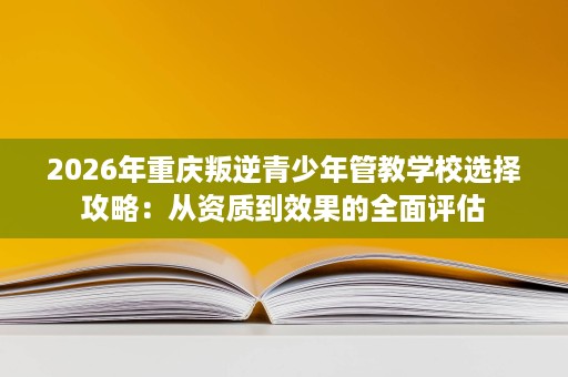 2026年重庆叛逆青少年管教学校选择攻略:从资质到效果的全面评估 2026年重庆叛逆青少年管教学校选择攻略:从资质到效果的全面评估