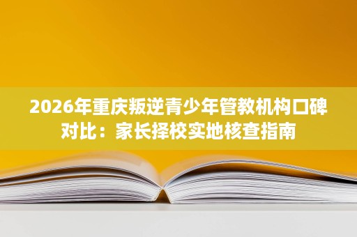 2026年重庆叛逆青少年管教机构口碑对比:家长择校实地核查指南 2026年重庆叛逆青少年管教机构口碑对比:家长择校实地核查指南