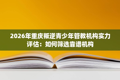 2026年重庆叛逆青少年管教机构实力评估:如何筛选靠谱机构 2026年重庆叛逆青少年管教机构实力评估:如何筛选靠谱机构