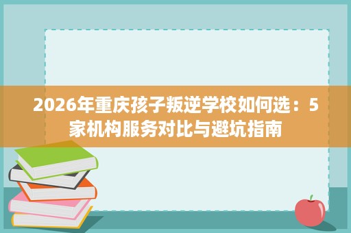 2026年重庆孩子叛逆学校如何选:5家机构服务对比与避坑指南 2026年重庆孩子叛逆学校如何选:5家机构服务对比与避坑指南