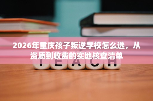 2026年重庆孩子叛逆学校怎么选,从资质到收费的实地核查清单 2026年重庆孩子叛逆学校怎么选,从资质到收费的实地核查清单