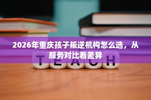 2026年重庆孩子叛逆机构怎么选，从服务对比看差异