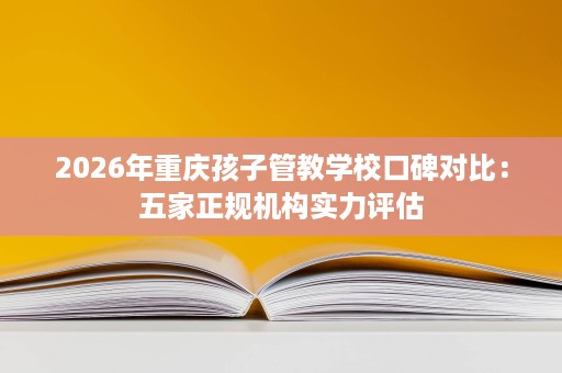 2026年重庆孩子管教学校口碑对比：五家正规机构实力评估