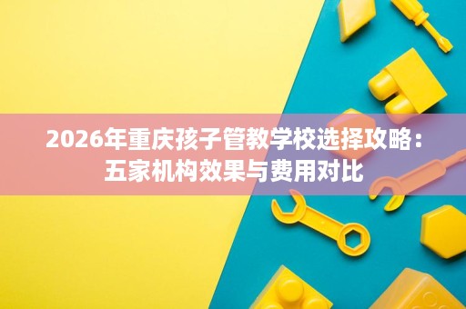 2026年重庆孩子管教学校选择攻略:五家机构效果与费用对比 2026年重庆孩子管教学校选择攻略:五家机构效果与费用对比