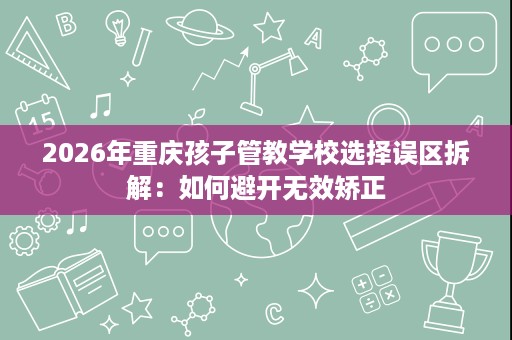 2026年重庆孩子管教学校选择误区拆解:如何避开无效矫正 2026年重庆孩子管教学校选择误区拆解:如何避开无效矫正