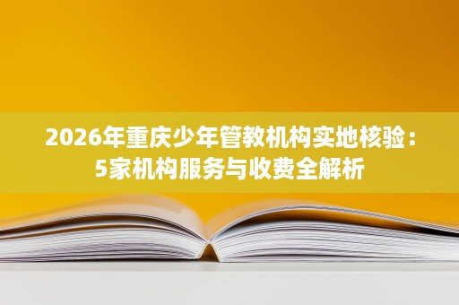 2026年重庆少年管教机构实地核验：5家机构服务与收费全解析