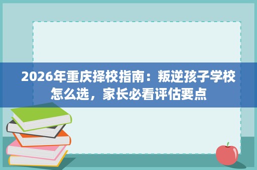 2026年重庆择校指南:叛逆孩子学校怎么选,家长必看评估要点 2026年重庆择校指南:叛逆孩子学校怎么选,家长必看评估要点