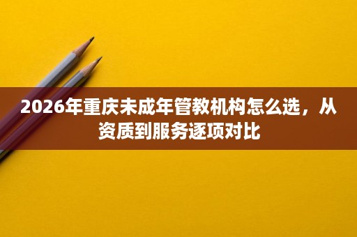 2026年重庆未成年管教机构怎么选，从资质到服务逐项对比