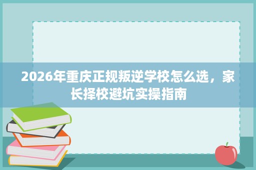 2026年重庆正规叛逆学校怎么选,家长择校避坑实操指南 2026年重庆正规叛逆学校怎么选,家长择校避坑实操指南