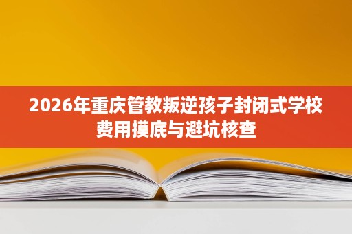 2026年重庆管教叛逆孩子封闭式学校费用摸底与避坑核查 2026年重庆管教叛逆孩子封闭式学校费用摸底与避坑核查