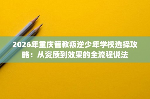 2026年重庆管教叛逆少年学校选择攻略:从资质到效果的全流程说法 2026年重庆管教叛逆少年学校选择攻略:从资质到效果的全流程说法