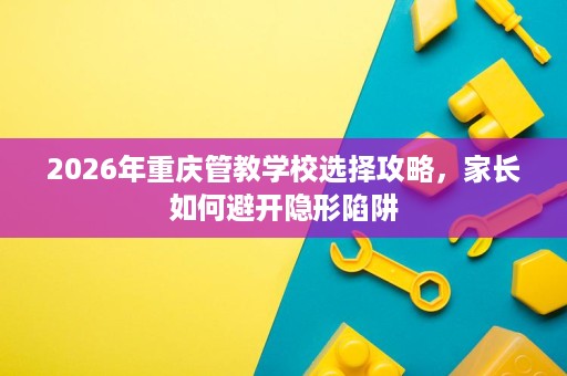 2026年重庆管教学校选择攻略，家长如何避开隐形陷阱