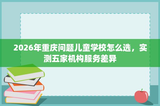 2026年重庆问题儿童学校怎么选，实测五家机构服务差异