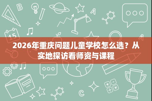 2026年重庆问题儿童学校怎么选?从实地探访看师资与课程 2026年重庆问题儿童学校怎么选?从实地探访看师资与课程