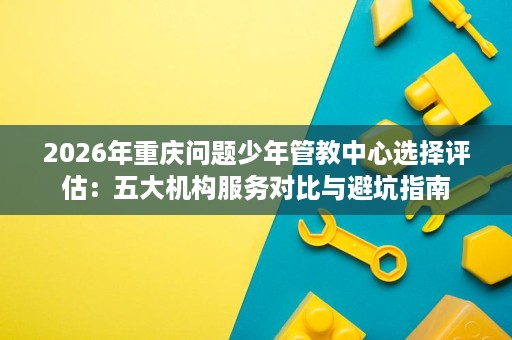 2026年重庆问题少年管教中心选择评估：五大机构服务对比与避坑指南