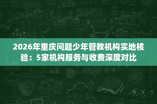 2026年重庆问题少年管教机构实地核验:5家机构服务与收费深度对比 2026年重庆问题少年管教机构实地核验:5家机构服务与收费深度对比