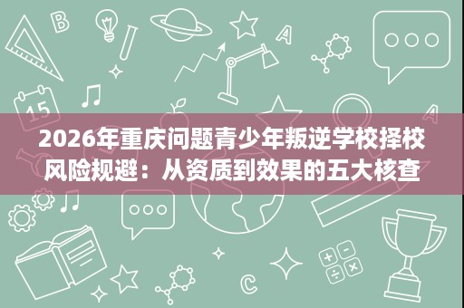 2026年重庆问题青少年叛逆学校择校风险规避:从资质到效果的五大核查要点 2026年重庆问题青少年叛逆学校择校风险规避:从资质到效果的五大核查要点