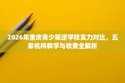 2026年重庆青少叛逆学校实力对比,五家机构教学与收费全解析 2026年重庆青少叛逆学校实力对比,五家机构教学与收费全解析