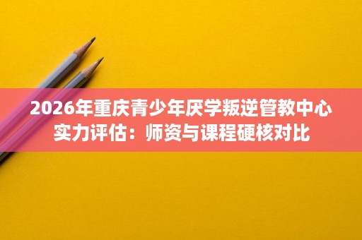2026年重庆青少年厌学叛逆管教中心实力评估：师资与课程硬核对比
