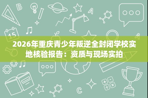 2026年重庆青少年叛逆全封闭学校实地核验报告:资质与现场实拍 2026年重庆青少年叛逆全封闭学校实地核验报告:资质与现场实拍