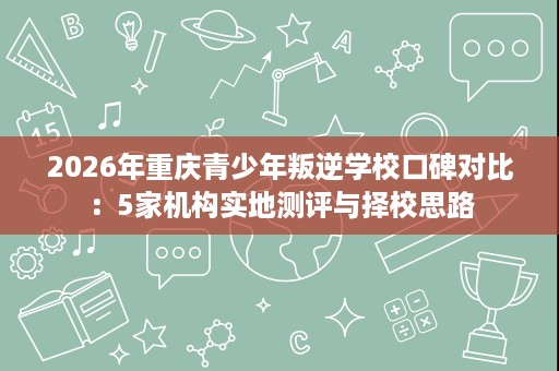 2026年重庆青少年叛逆学校口碑对比:5家机构实地测评与择校思路 2026年重庆青少年叛逆学校口碑对比:5家机构实地测评与择校思路
