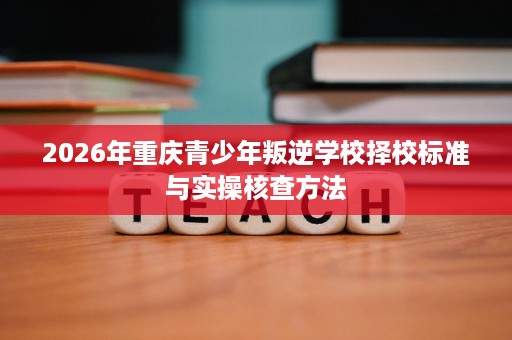 2026年重庆青少年叛逆学校择校标准与实操核查方法 2026年重庆青少年叛逆学校择校标准与实操核查方法