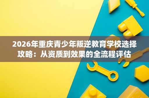2026年重庆青少年叛逆教育学校选择攻略:从资质到效果的全流程评估 2026年重庆青少年叛逆教育学校选择攻略:从资质到效果的全流程评估