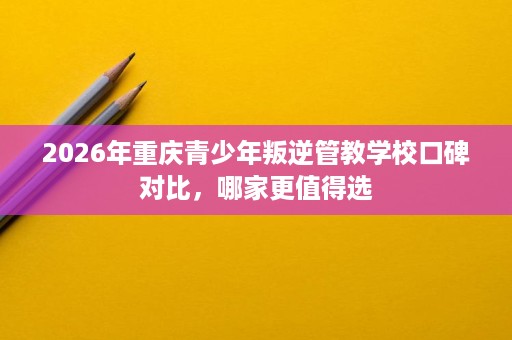 2026年重庆青少年叛逆管教学校口碑对比,哪家更值得选 2026年重庆青少年叛逆管教学校口碑对比,哪家更值得选