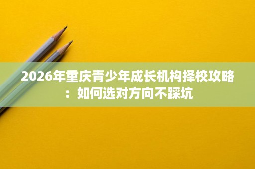 2026年重庆青少年成长机构择校攻略:如何选对方向不踩坑 2026年重庆青少年成长机构择校攻略:如何选对方向不踩坑