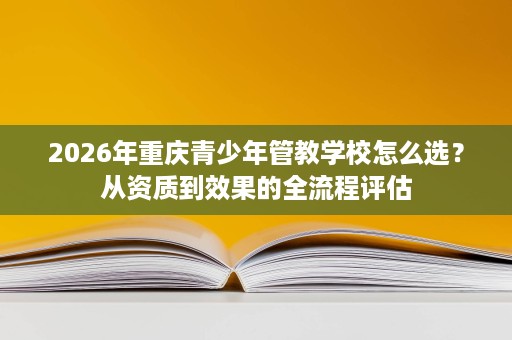 2026年重庆青少年管教学校怎么选？从资质到效果的全流程评估