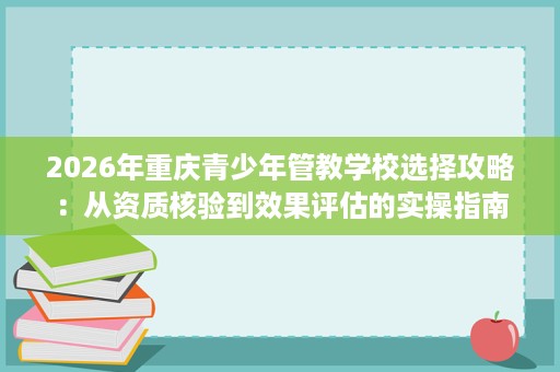 2026年重庆青少年管教学校选择攻略:从资质核验到效果评估的实操指南 2026年重庆青少年管教学校选择攻略:从资质核验到效果评估的实操指南