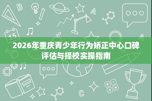 2026年重庆青少年行为矫正中心口碑评估与择校实操指南 2026年重庆青少年行为矫正中心口碑评估与择校实操指南