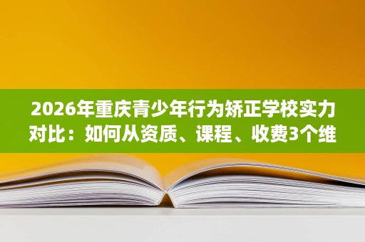 2026年重庆青少年行为矫正学校实力对比：如何从资质、课程、收费3个维度挑选靠谱机构